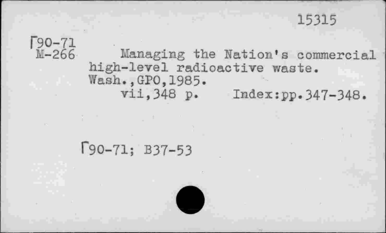 ﻿15315
P90-71
M-266 Managing the Nation’s commercial high-level radioactive waste.
Wash.,GPO,1985.
vii,348 p. Indexjpp.347-348.
P9O-71; B37-53